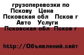 грузоперевозки по Пскову › Цена ­ 400 - Псковская обл., Псков г. Авто » Услуги   . Псковская обл.,Псков г.